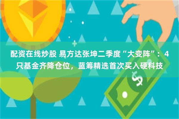 配资在线炒股 易方达张坤二季度“大变阵”：4只基金齐降仓位，蓝筹精选首次买入硬科技