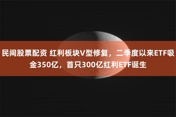 民间股票配资 红利板块V型修复，二季度以来ETF吸金350亿，首只300亿红利ETF诞生