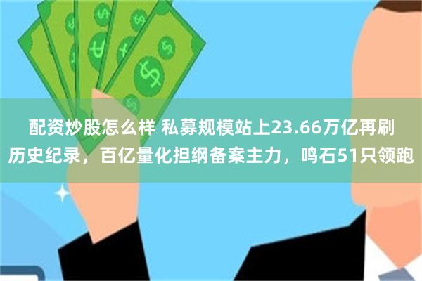 配资炒股怎么样 私募规模站上23.66万亿再刷历史纪录，百亿量化担纲备案主力，鸣石51只领跑
