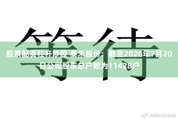 股票配资杠杆炒股 泰禾股份：截至2026年7月20日公司股东总户数为11428户