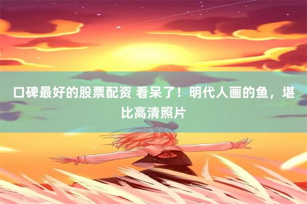 口碑最好的股票配资 看呆了！明代人画的鱼，堪比高清照片