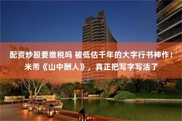 配资炒股要缴税吗 被低估千年的大字行书神作！米芾《山中酬人》，真正把写字写活了