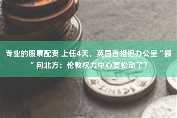 专业的股票配资 上任4天，英国首相把办公室“搬”向北方：伦敦权力中心要松动了？