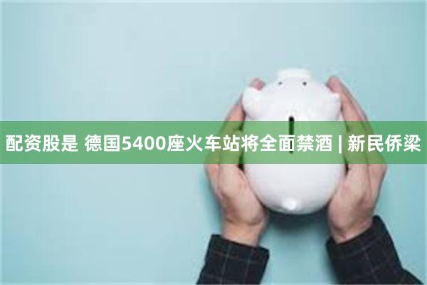 配资股是 德国5400座火车站将全面禁酒 | 新民侨梁