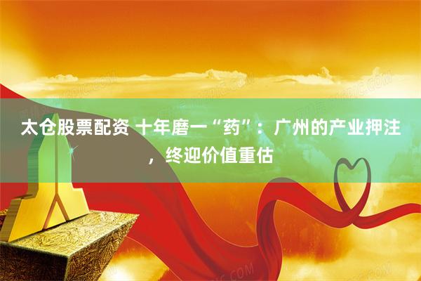 太仓股票配资 十年磨一“药”：广州的产业押注，终迎价值重估