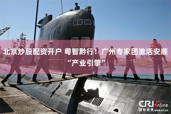 北京炒股配资开户 粤智黔行！广州专家团激活安顺“产业引擎”
