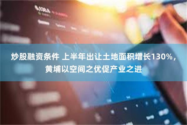 炒股融资条件 上半年出让土地面积增长130%，黄埔以空间之优促产业之进