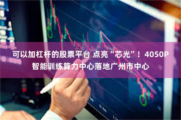 可以加杠杆的股票平台 点亮“芯光”！4050P智能训练算力中心落地广州市中心