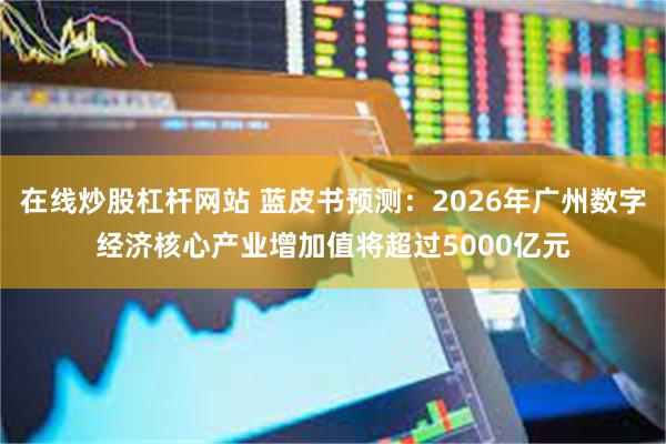 在线炒股杠杆网站 蓝皮书预测：2026年广州数字经济核心产业增加值将超过5000亿元