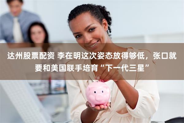 达州股票配资 李在明这次姿态放得够低，张口就要和美国联手培育“下一代三星”