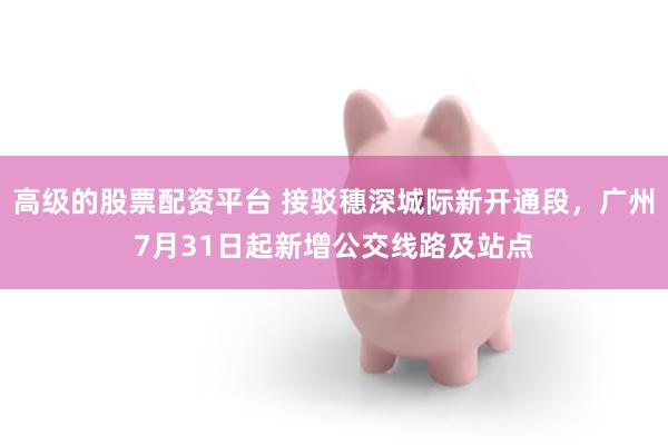 高级的股票配资平台 接驳穗深城际新开通段，广州7月31日起新增公交线路及站点