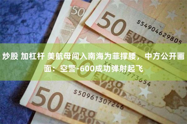 炒股 加杠杆 美航母闯入南海为菲撑腰，中方公开画面：空警-600成功弹射起飞
