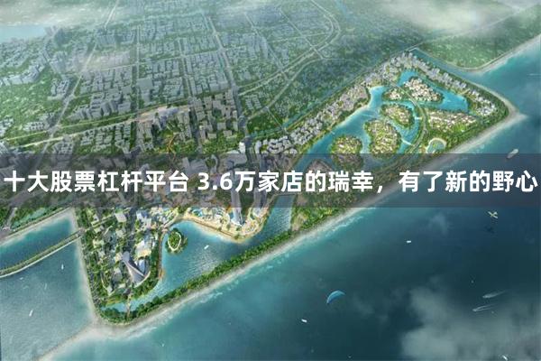 十大股票杠杆平台 3.6万家店的瑞幸，有了新的野心