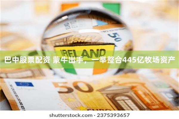 巴中股票配资 蒙牛出手,一举整合445亿牧场资产