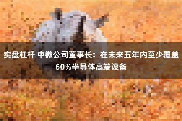 实盘杠杆 中微公司董事长：在未来五年内至少覆盖60%半导体高端设备