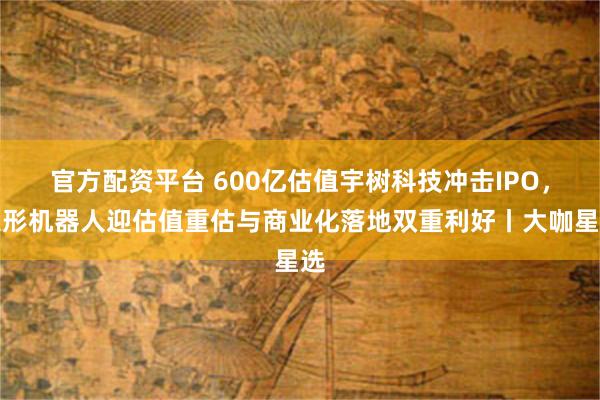 官方配资平台 600亿估值宇树科技冲击IPO，人形机器人迎估值重估与商业化落地双重利好丨大咖星选