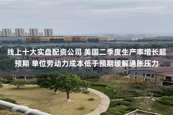 线上十大实盘配资公司 美国二季度生产率增长超预期 单位劳动力成本低于预期缓解通胀压力