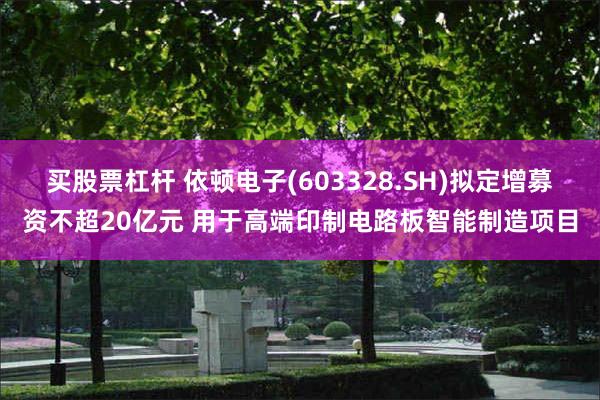 买股票杠杆 依顿电子(603328.SH)拟定增募资不超20亿元 用于高端印制电路板智能制造项目