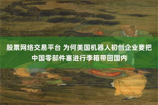 股票网络交易平台 为何美国机器人初创企业要把中国零部件塞进行李箱带回国内