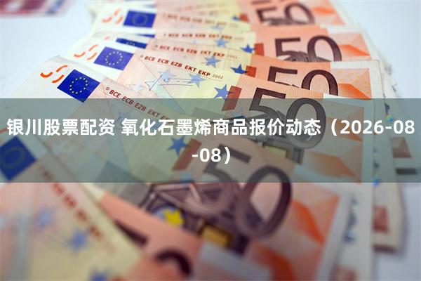 银川股票配资 氧化石墨烯商品报价动态（2026-08-08）