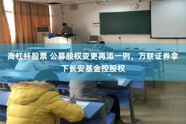 高杠杆股票 公募股权变更再添一例，万联证券拿下长安基金控股权