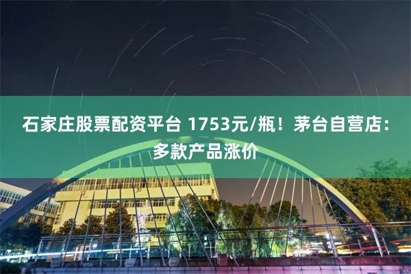 石家庄股票配资平台 1753元/瓶！茅台自营店：多款产品涨价