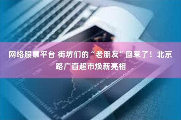 网络股票平台 街坊们的“老朋友”回来了！北京路广百超市焕新亮相