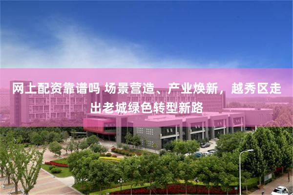 网上配资靠谱吗 场景营造、产业焕新，越秀区走出老城绿色转型新路