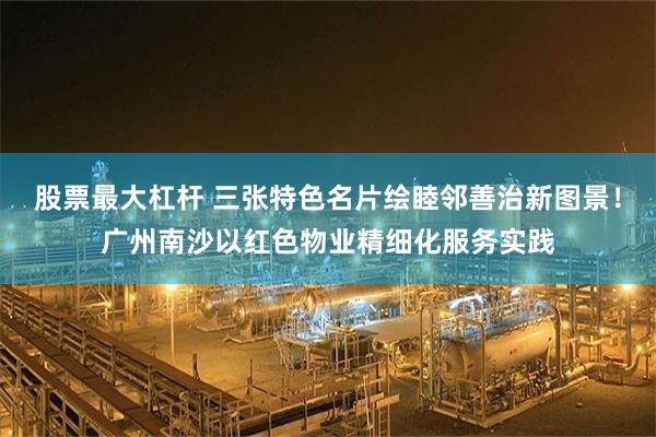 股票最大杠杆 三张特色名片绘睦邻善治新图景!广州南沙以红色物业精细化服务实践