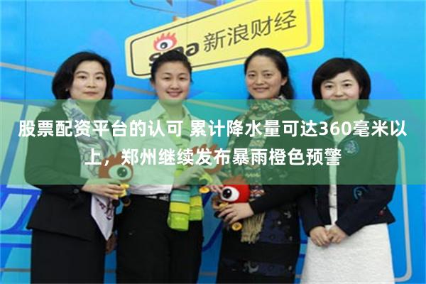 股票配资平台的认可 累计降水量可达360毫米以上，郑州继续发布暴雨橙色预警