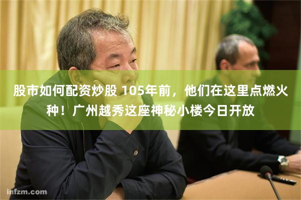 股市如何配资炒股 105年前，他们在这里点燃火种！广州越秀这座神秘小楼今日开放
