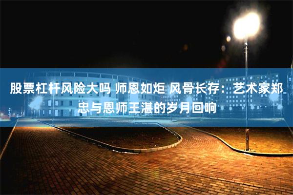 股票杠杆风险大吗 师恩如炬 风骨长存：艺术家郑忠与恩师王湛的岁月回响