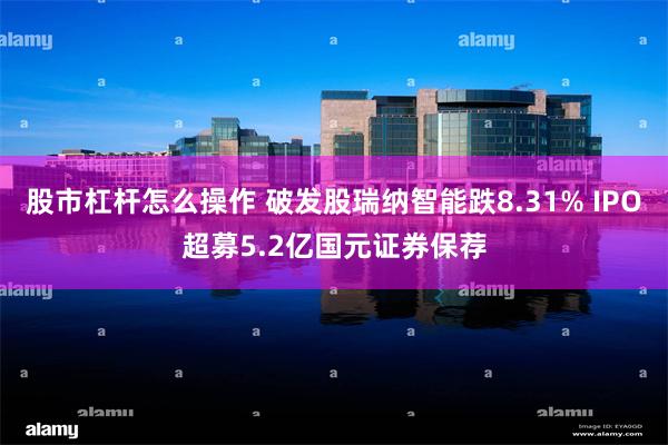 股市杠杆怎么操作 破发股瑞纳智能跌8.31% IPO超募5.2亿国元证券保荐