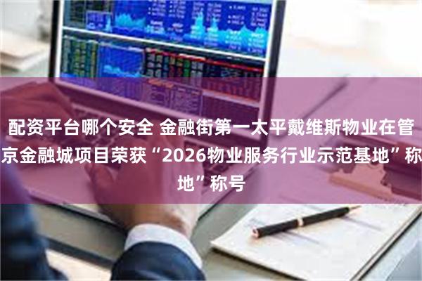 配资平台哪个安全 金融街第一太平戴维斯物业在管南京金融城项目荣获“2026物业服务行业示范基地”称号