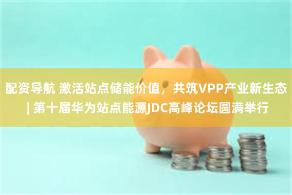 配资导航 激活站点储能价值，共筑VPP产业新生态 | 第十届华为站点能源JDC高峰论坛圆满举行
