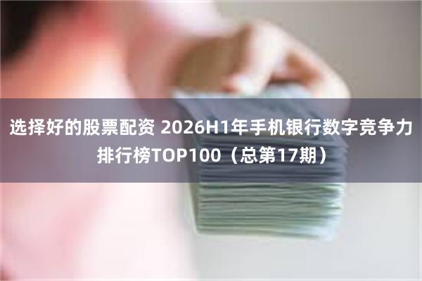 选择好的股票配资 2026H1年手机银行数字竞争力排行榜TOP100（总第17期）