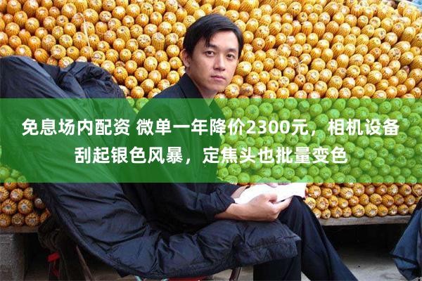 免息场内配资 微单一年降价2300元,相机设备刮起银色风暴,定焦头也批量变色