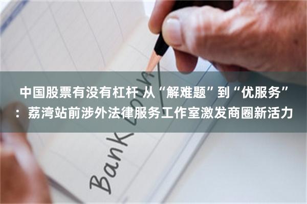中国股票有没有杠杆 从“解难题”到“优服务”：荔湾站前涉外法律服务工作室激发商圈新活力