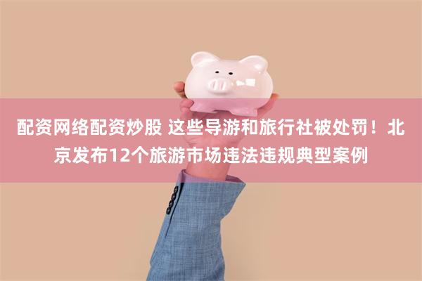 配资网络配资炒股 这些导游和旅行社被处罚！北京发布12个旅游市场违法违规典型案例