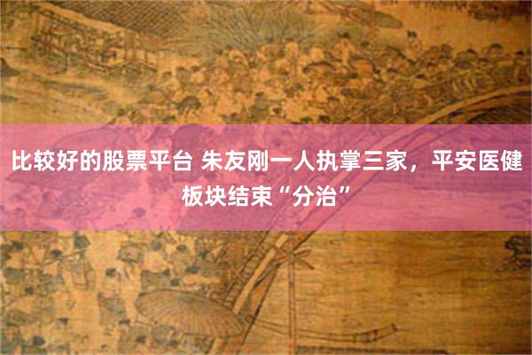 比较好的股票平台 朱友刚一人执掌三家，平安医健板块结束“分治”