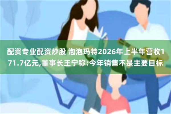 配资专业配资炒股 泡泡玛特2026年上半年营收171.7亿元,董事长王宁称:今年销售不是主要目标