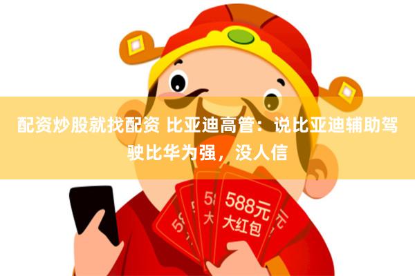配资炒股就找配资 比亚迪高管：说比亚迪辅助驾驶比华为强，没人信