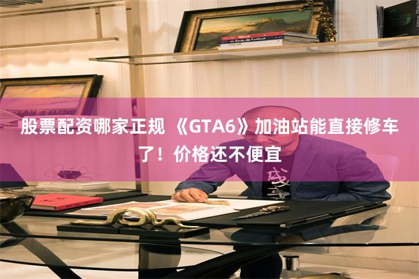 股票配资哪家正规 《GTA6》加油站能直接修车了!价格还不便宜