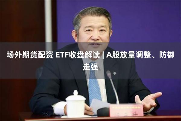 场外期货配资 ETF收盘解读 | A股放量调整、防御走强