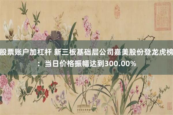 股票账户加杠杆 新三板基础层公司嘉美股份登龙虎榜：当日价格振幅达到300.00%