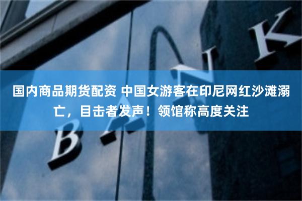 国内商品期货配资 中国女游客在印尼网红沙滩溺亡，目击者发声！领馆称高度关注
