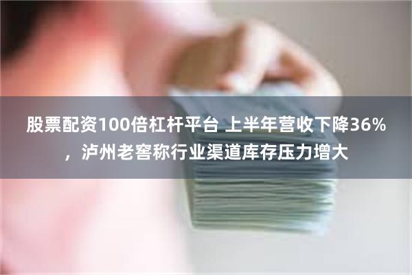 股票配资100倍杠杆平台 上半年营收下降36%，泸州老窖称行业渠道库存压力增大