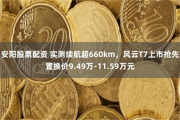 安阳股票配资 实测续航超660km，风云T7上市抢先置换价9.49万-11.59万元
