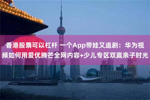 香港股票可以杠杆 一个App带娃又追剧：华为视频如何用爱优腾芒全网内容+少儿专区双赢亲子时光