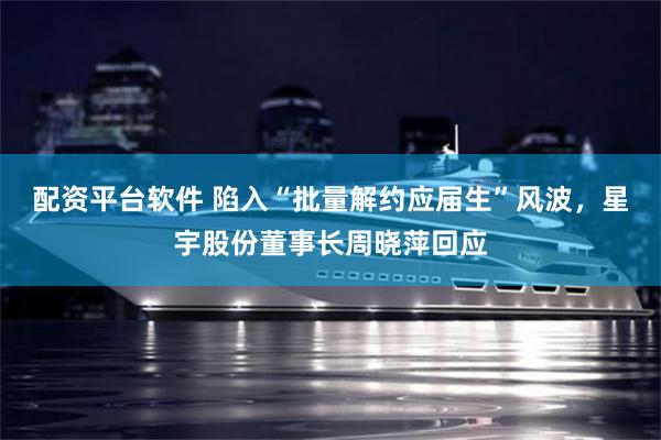 配资平台软件 陷入“批量解约应届生”风波，星宇股份董事长周晓萍回应
